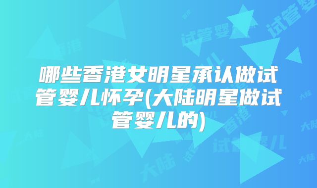 哪些香港女明星承认做试管婴儿怀孕(大陆明星做试管婴儿的)