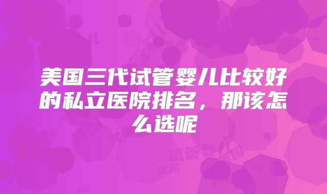 美国三代试管婴儿比较好的私立医院排名，那该怎么选呢