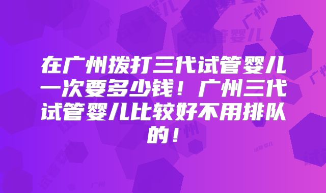 在广州拨打三代试管婴儿一次要多少钱!广州三代试管婴儿比较好不用排队的!