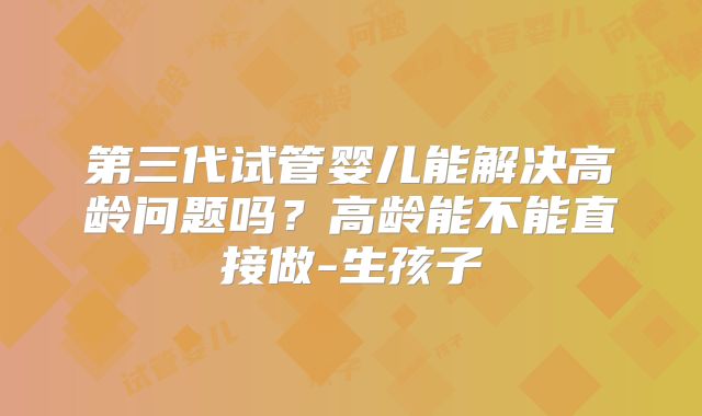 第三代试管婴儿能解决高龄问题吗？高龄能不能直接做-生孩子