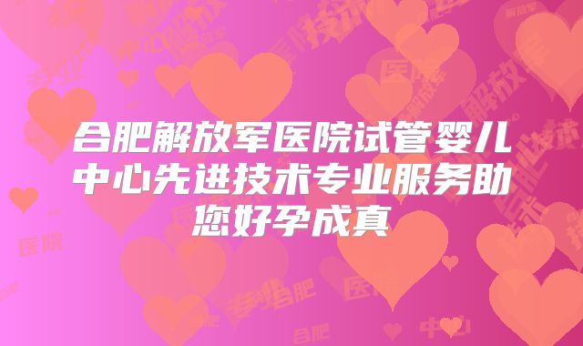 合肥解放军医院试管婴儿中心先进技术专业服务助您好孕成真