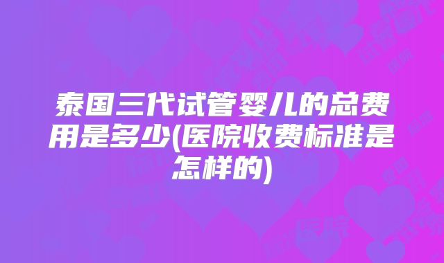 泰国三代试管婴儿的总费用是多少(医院收费标准是怎样的)