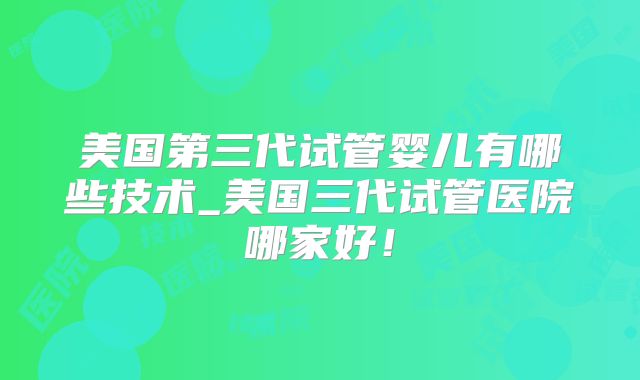 美国第三代试管婴儿有哪些技术_美国三代试管医院哪家好！