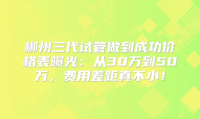 郴州三代试管做到成功价格表曝光:从30万到50万,费用差距真不小!