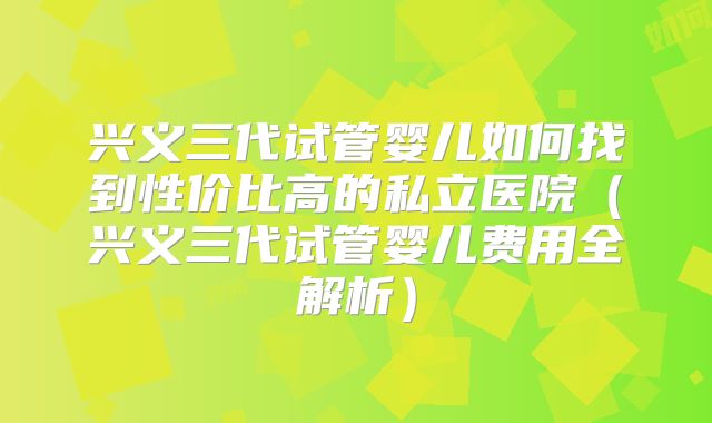 兴义三代试管婴儿如何找到性价比高的私立医院（兴义三代试管婴儿费用全解析）