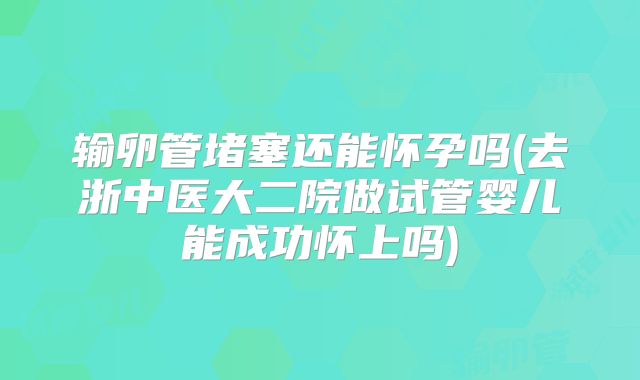 输卵管堵塞还能怀孕吗(去浙中医大二院做试管婴儿能成功怀上吗)