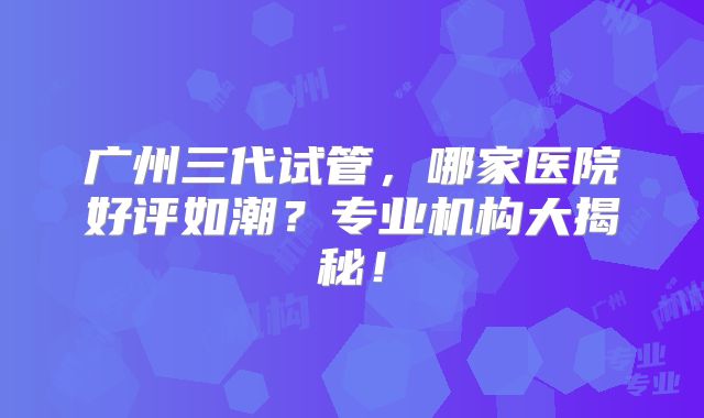 广州三代试管，哪家医院好评如潮？专业机构大揭秘！