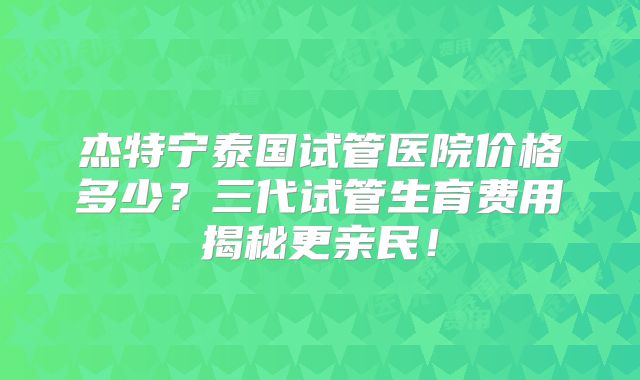杰特宁泰国试管医院价格多少？三代试管生育费用揭秘更亲民！