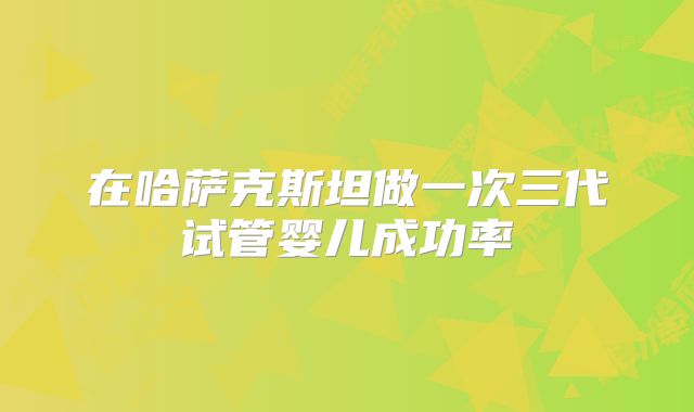 在哈萨克斯坦做一次三代试管婴儿成功率