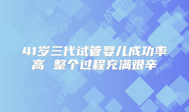 41岁三代试管婴儿成功率高 整个过程充满艰辛