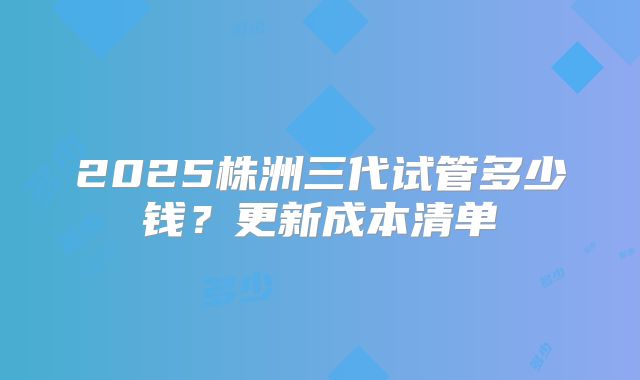 2025株洲三代试管多少钱？更新成本清单