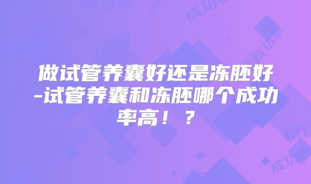 做试管养囊好还是冻胚好-试管养囊和冻胚哪个成功率高！？