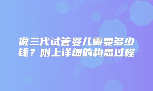 做三代试管婴儿需要多少钱？附上详细的构思过程