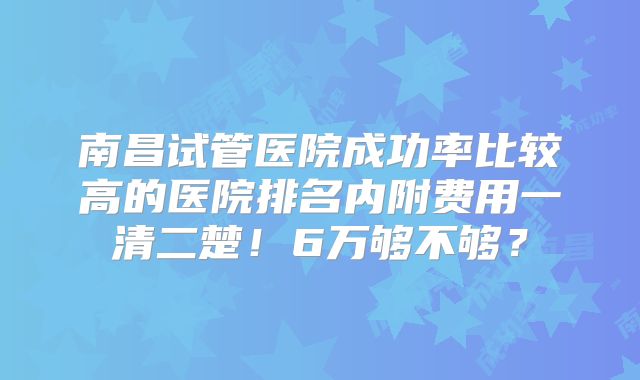 南昌试管医院成功率比较高的医院排名内附费用一清二楚！6万够不够？