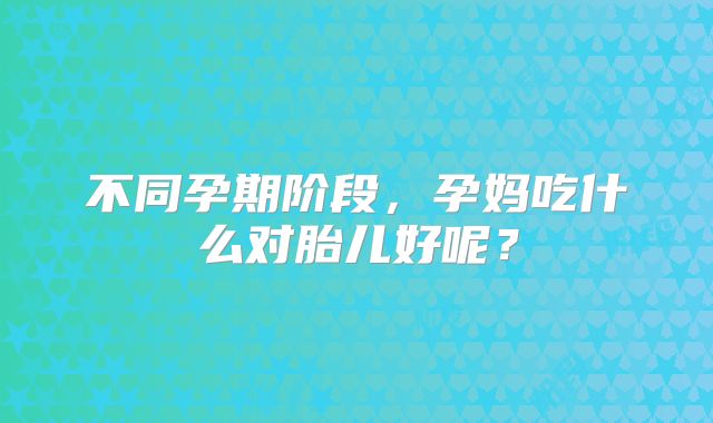 不同孕期阶段,孕妈吃什么对胎儿好呢?
