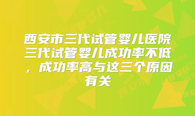 西安市三代试管婴儿医院三代试管婴儿成功率不低，成功率高与这三个原因有关