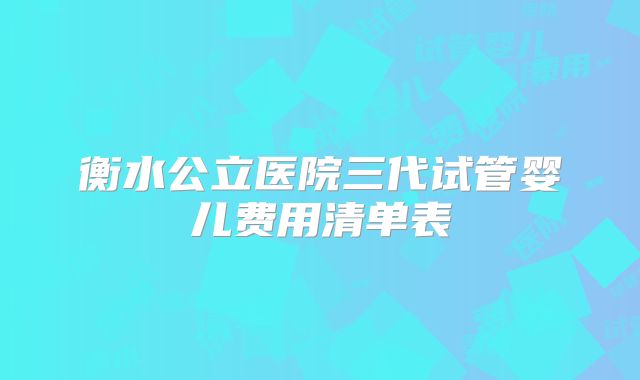 衡水公立医院三代试管婴儿费用清单表