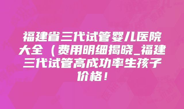 福建省三代试管婴儿医院大全（费用明细揭晓_福建三代试管高成功率生孩子价格！