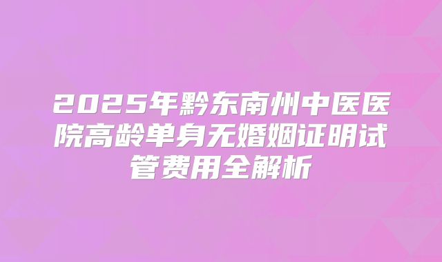 2025年黔东南州中医医院高龄单身无婚姻证明试管费用全解析