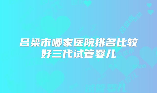 吕梁市哪家医院排名比较好三代试管婴儿
