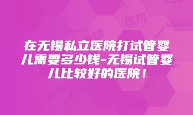 在无锡私立医院打试管婴儿需要多少钱-无锡试管婴儿比较好的医院!