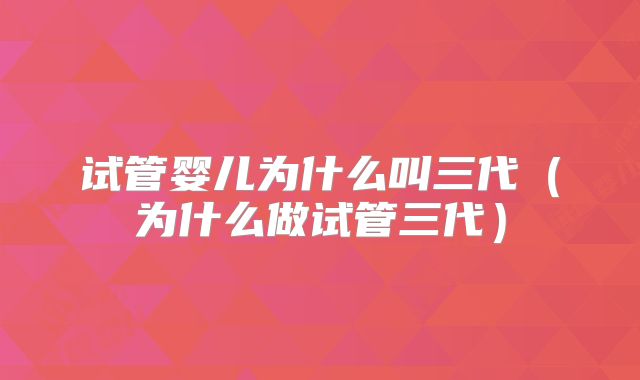 试管婴儿为什么叫三代(为什么做试管三代)
