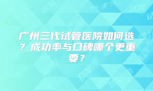 广州三代试管医院如何选？成功率与口碑哪个更重要？
