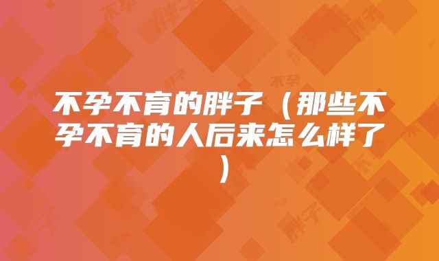不孕不育的胖子(那些不孕不育的人后来怎么样了)