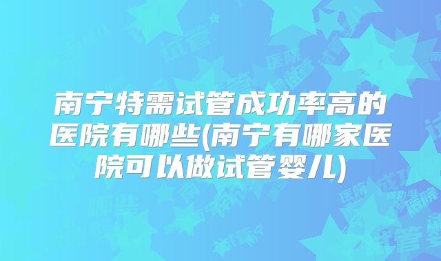 南宁特需试管成功率高的医院有哪些(南宁有哪家医院可以做试管婴儿)