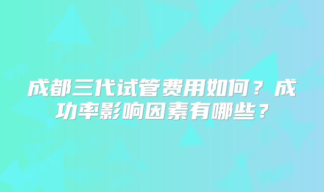 成都三代试管费用如何？成功率影响因素有哪些？