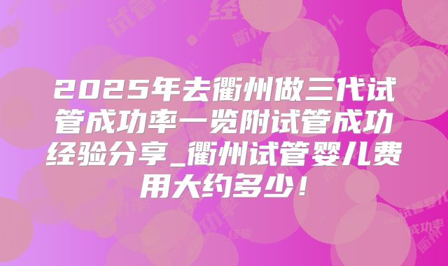 2025年去衢州做三代试管成功率一览附试管成功经验分享_衢州试管婴儿费用大约多少!