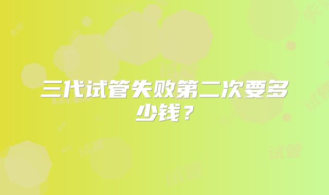 三代试管失败第二次要多少钱？