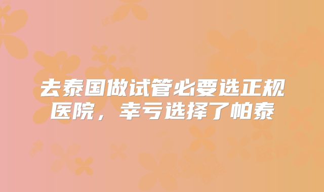 去泰国做试管必要选正规医院，幸亏选择了帕泰