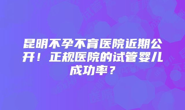 昆明不孕不育医院近期公开！正规医院的试管婴儿成功率？