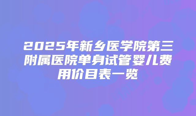 2025年新乡医学院第三附属医院单身试管婴儿费用价目表一览