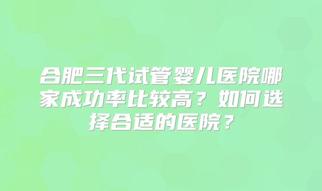 合肥三代试管婴儿医院哪家成功率比较高？如何选择合适的医院？