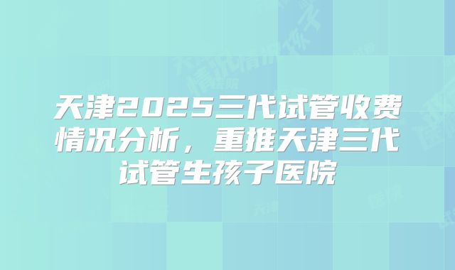 天津2025三代试管收费情况分析，重推天津三代试管生孩子医院