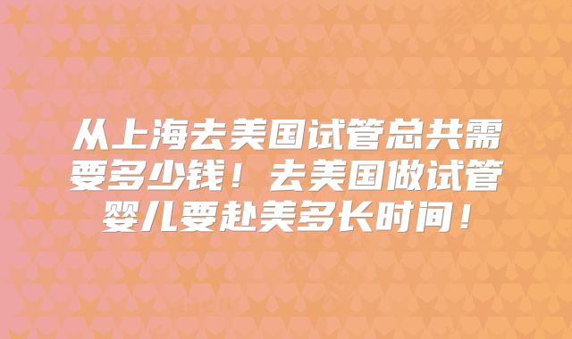 从上海去美国试管总共需要多少钱！去美国做试管婴儿要赴美多长时间！