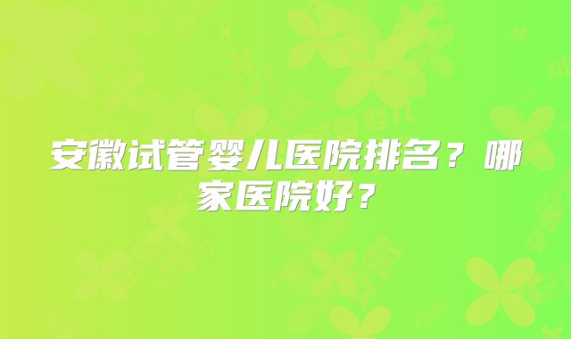 安徽试管婴儿医院排名?哪家医院好?
