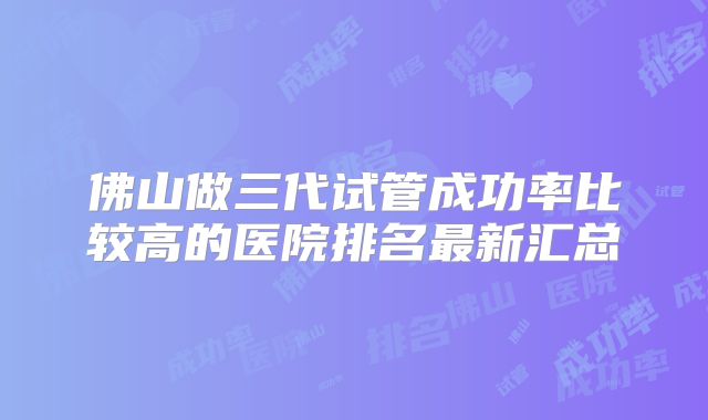 佛山做三代试管成功率比较高的医院排名最新汇总