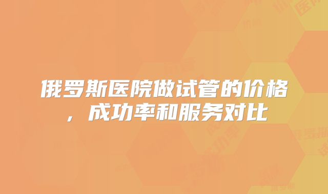 俄罗斯医院做试管的价格，成功率和服务对比