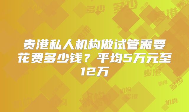 贵港私人机构做试管需要花费多少钱？平均5万元至12万