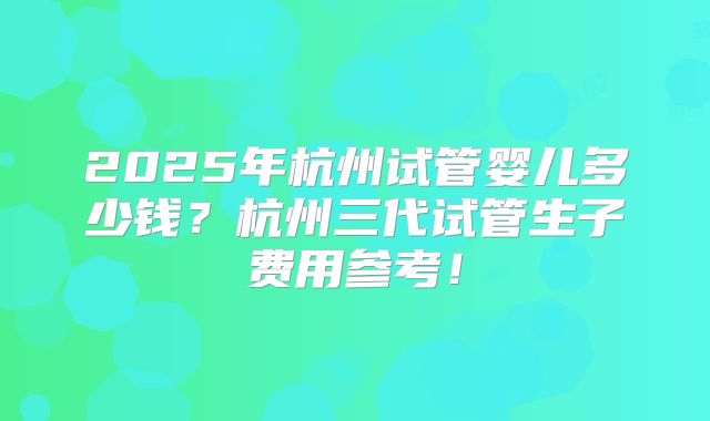 2025年杭州试管婴儿多少钱？杭州三代试管生子费用参考！