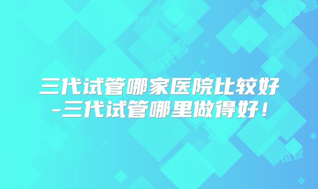 三代试管哪家医院比较好-三代试管哪里做得好！