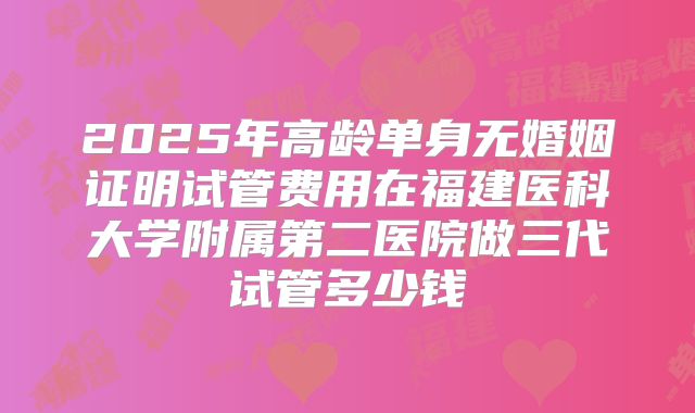 2025年高龄单身无婚姻证明试管费用在福建医科大学附属第二医院做三代试管多少钱