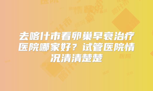 去喀什市看卵巢早衰治疗医院哪家好？试管医院情况清清楚楚