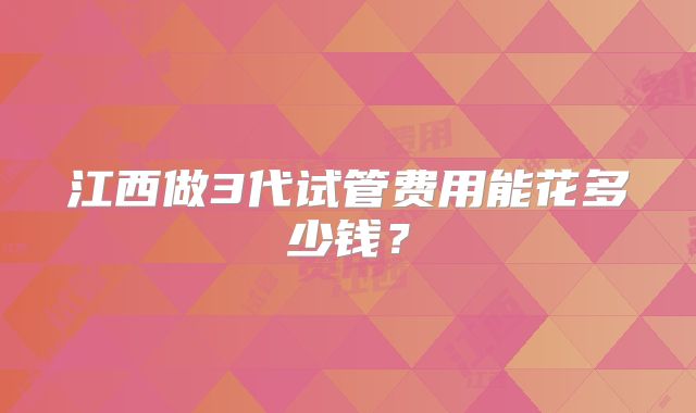 江西做3代试管费用能花多少钱？