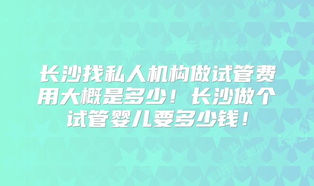 长沙找私人机构做试管费用大概是多少!长沙做个试管婴儿要多少钱!