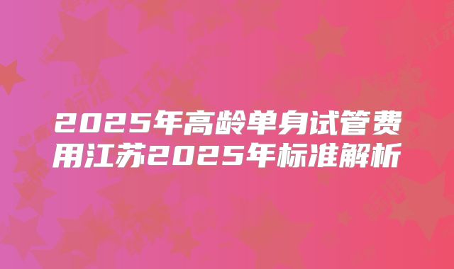 2025年高龄单身试管费用江苏2025年标准解析
