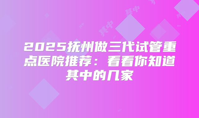 2025抚州做三代试管重点医院推荐:看看你知道其中的几家